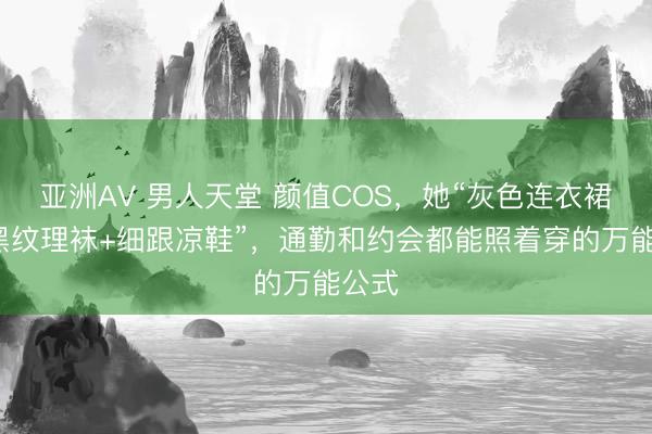 亚洲AV 男人天堂 颜值COS，她“灰色连衣裙+薄黑纹理袜+细跟凉鞋”，通勤和约会都能照着穿的万能公式