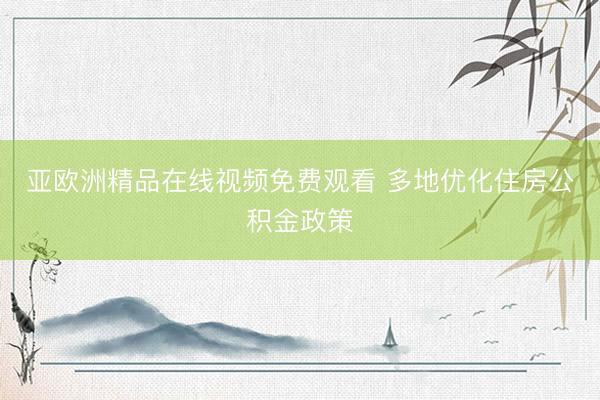 亚欧洲精品在线视频免费观看 多地优化住房公积金政策
