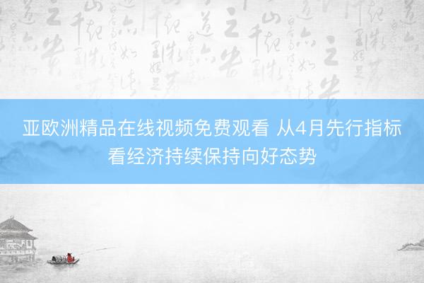 亚欧洲精品在线视频免费观看 从4月先行指标看经济持续保持向好态势