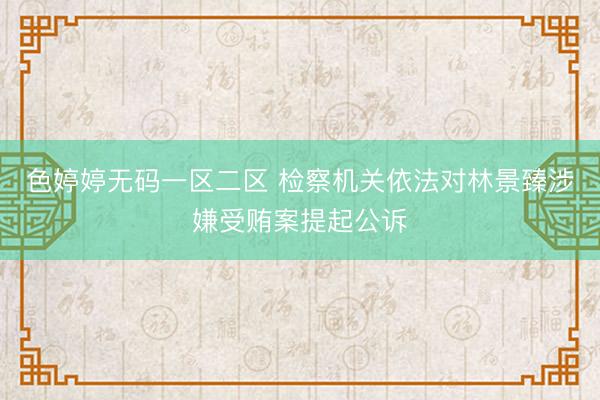 色婷婷无码一区二区 检察机关依法对林景臻涉嫌受贿案提起公诉