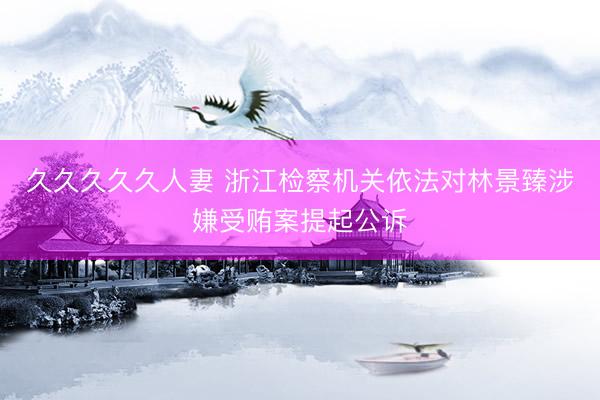 久久久久久人妻 浙江检察机关依法对林景臻涉嫌受贿案提起公诉