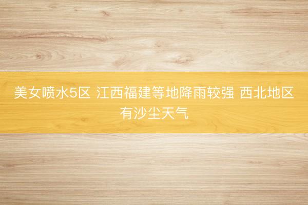 美女喷水5区 江西福建等地降雨较强 西北地区有沙尘天气