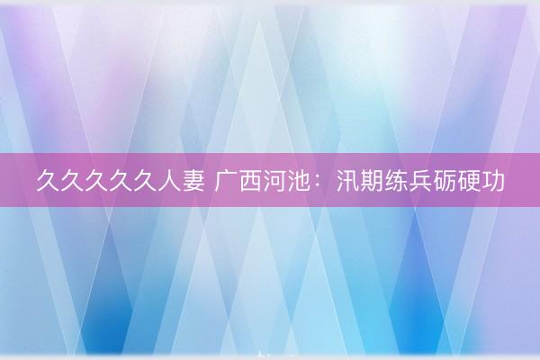 久久久久久人妻 广西河池：汛期练兵砺硬功