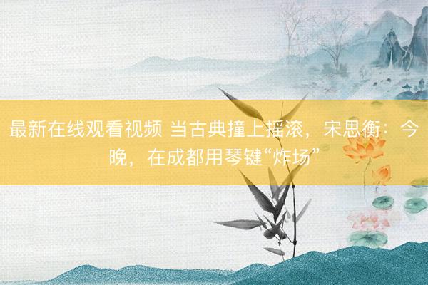 最新在线观看视频 当古典撞上摇滚，宋思衡：今晚，在成都用琴键“炸场”