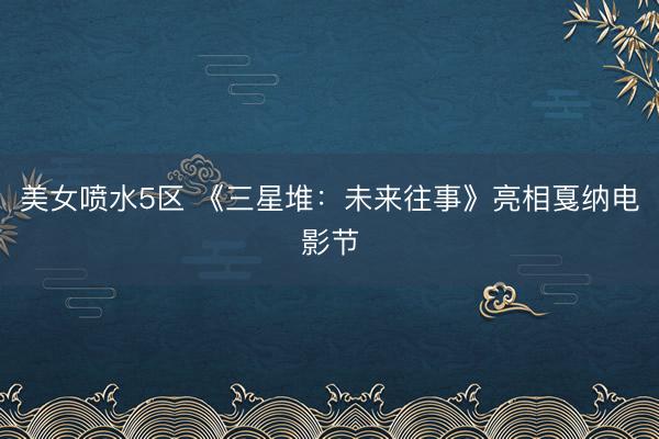 美女喷水5区 《三星堆：未来往事》亮相戛纳电影节