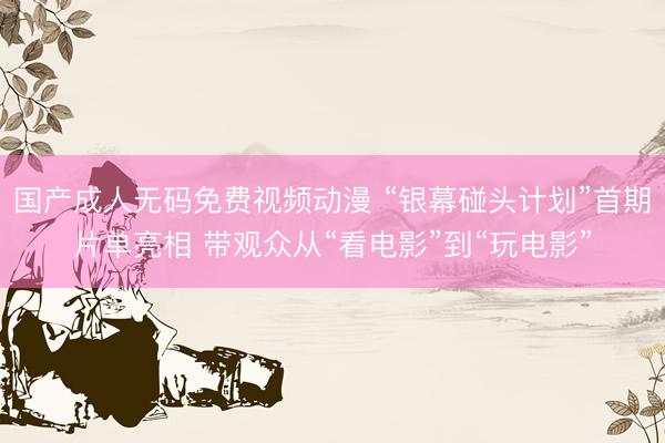 国产成人无码免费视频动漫 “银幕碰头计划”首期片单亮相 带观众从“看电影”到“玩电影”