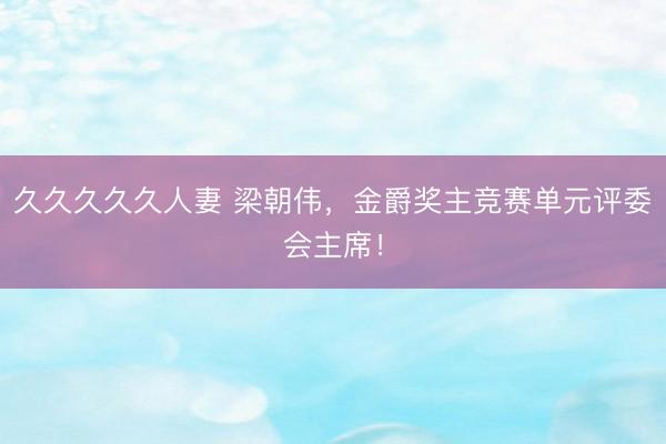 久久久久久人妻 梁朝伟，金爵奖主竞赛单元评委会主席！