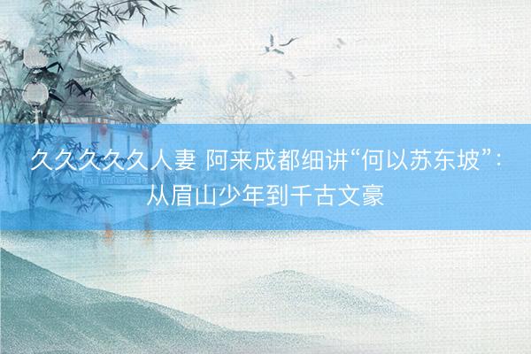 久久久久久人妻 阿来成都细讲“何以苏东坡”：从眉山少年到千古文豪
