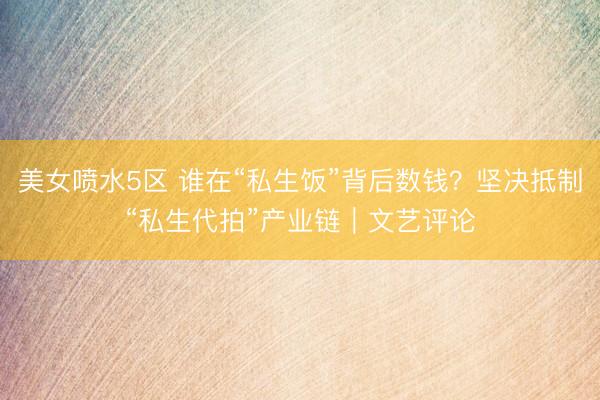 美女喷水5区 谁在“私生饭”背后数钱？坚决抵制“私生代拍”产业链｜文艺评论