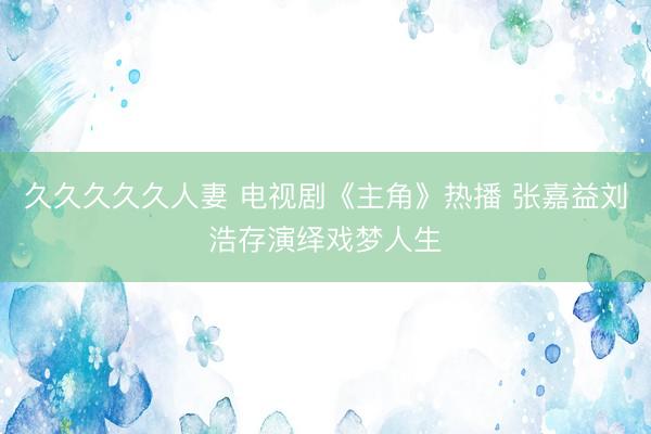 久久久久久人妻 电视剧《主角》热播 张嘉益刘浩存演绎戏梦人生