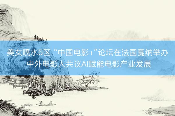 美女喷水5区 “中国电影+”论坛在法国戛纳举办 中外电影人共议AI赋能电影产业发展