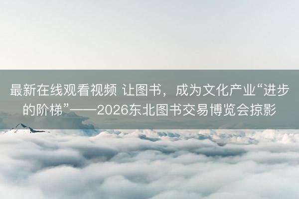 最新在线观看视频 让图书，成为文化产业“进步的阶梯”——2026东北图书交易博览会掠影