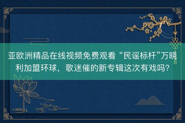 亚欧洲精品在线视频免费观看 “民谣标杆”万晓利加盟环球，歌迷催的新专辑这次有戏吗？