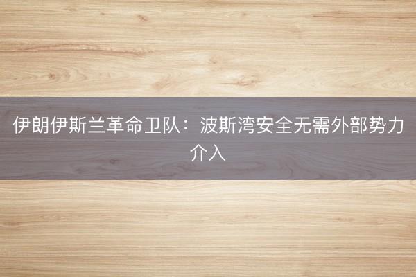 伊朗伊斯兰革命卫队:波斯湾安全无需外部势力介入