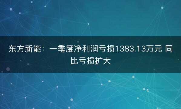 东方新能:一季度净利润亏损1383.13万元 同比亏损扩大