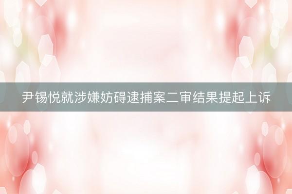 尹锡悦就涉嫌妨碍逮捕案二审结果提起上诉
