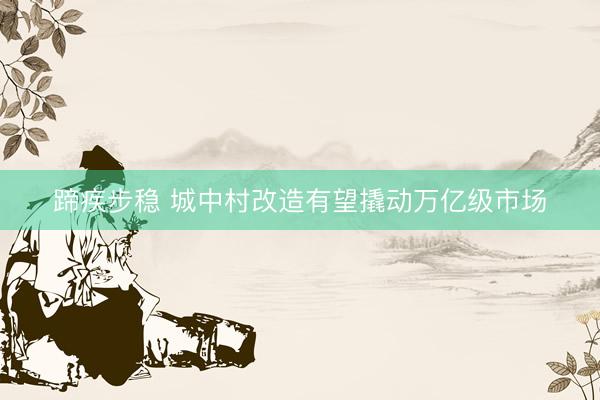 蹄疾步稳 城中村改造有望撬动万亿级市场