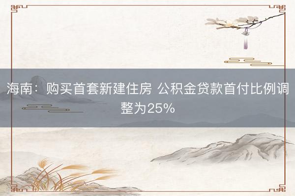 海南：购买首套新建住房 公积金贷款首付比例调整为25%