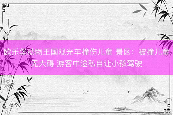 欧乐堡动物王国观光车撞伤儿童 景区：被撞儿童无大碍 游客中途私自让小孩驾驶
