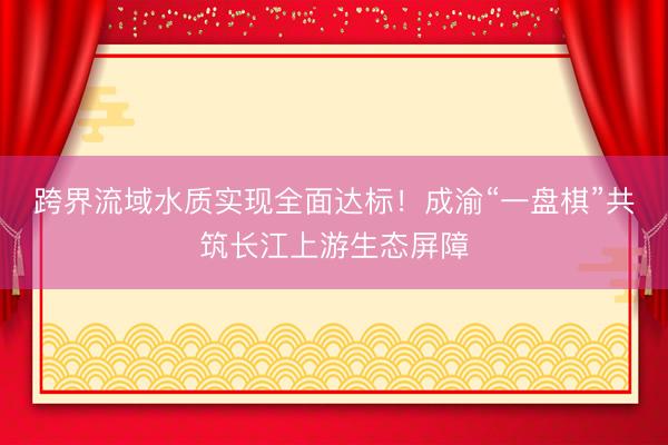跨界流域水质实现全面达标！成渝“一盘棋”共筑长江上游生态屏障