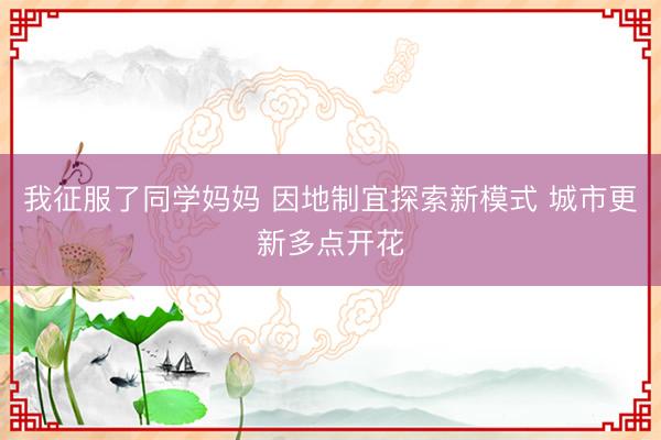 我征服了同学妈妈 因地制宜探索新模式 城市更新多点开花