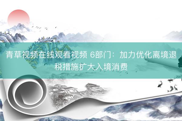 青草视频在线观看视频 6部门：加力优化离境退税措施扩大入境消费
