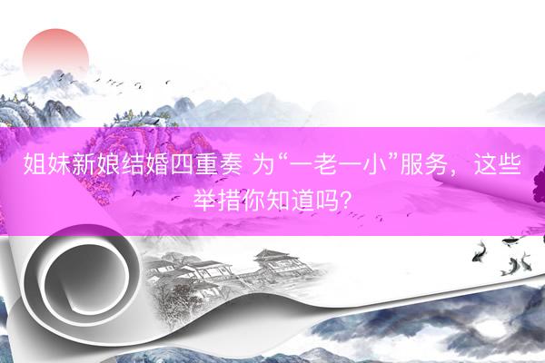 姐妹新娘结婚四重奏 为“一老一小”服务,这些举措你知道吗?