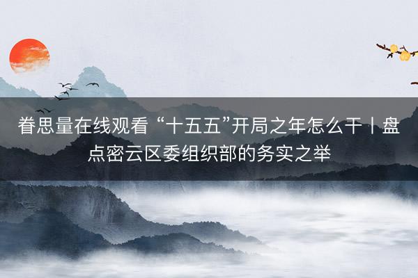 眷思量在线观看 “十五五”开局之年怎么干丨盘点密云区委组织部的务实之举