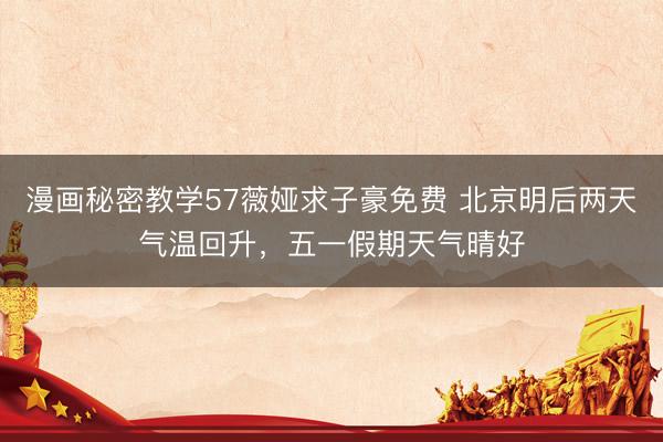 漫画秘密教学57薇娅求子豪免费 北京明后两天气温回升，五一假期天气晴好