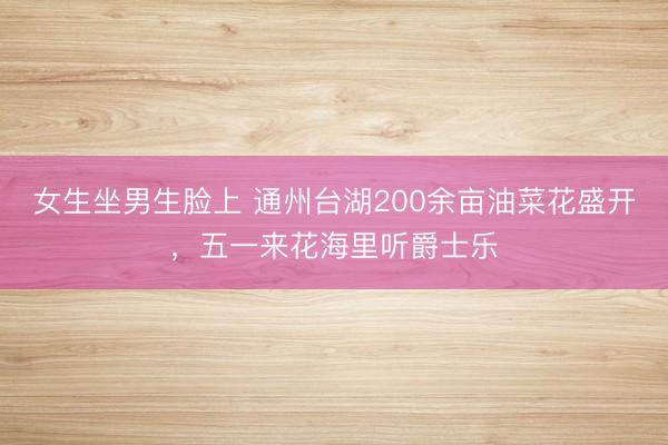 女生坐男生脸上 通州台湖200余亩油菜花盛开，五一来花海里听爵士乐