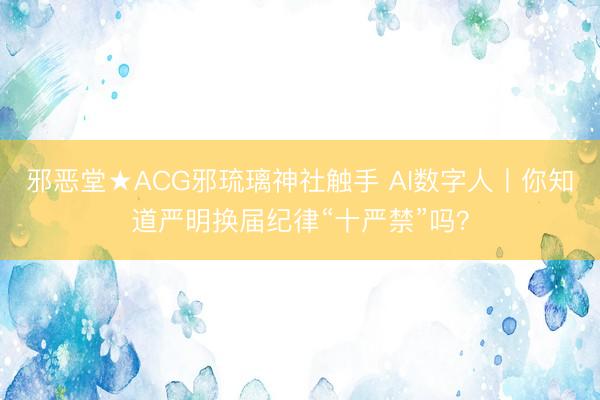 邪恶堂★ACG邪琉璃神社触手 AI数字人丨你知道严明换届纪律“十严禁”吗？