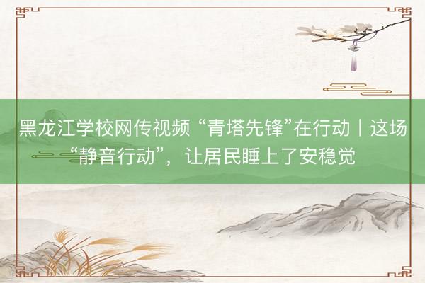 黑龙江学校网传视频 “青塔先锋”在行动丨这场“静音行动”，让居民睡上了安稳觉