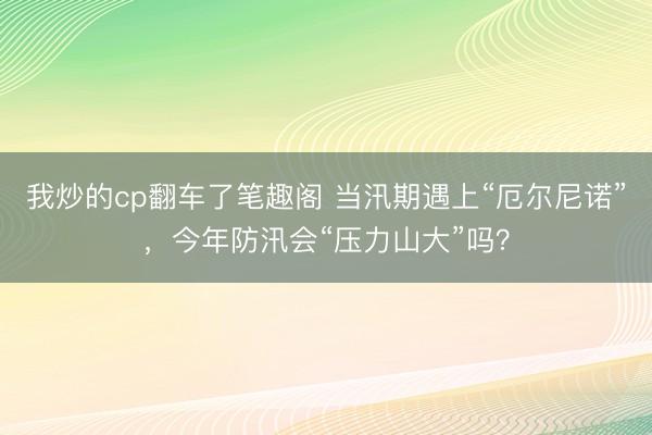 我炒的cp翻车了笔趣阁 当汛期遇上“厄尔尼诺”，今年防汛会“压力山大”吗？