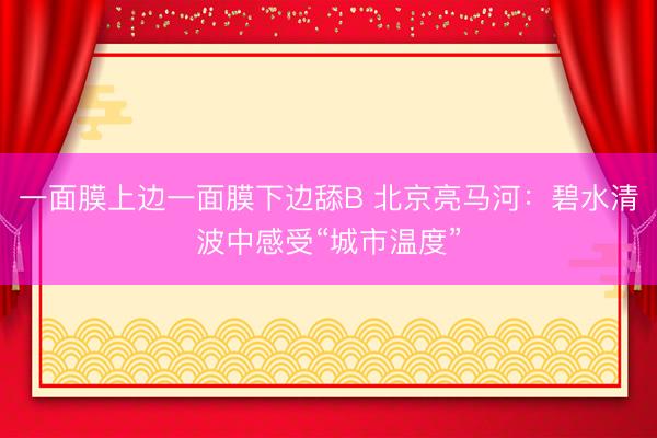 一面膜上边一面膜下边舔B 北京亮马河：碧水清波中感受“城市温度”