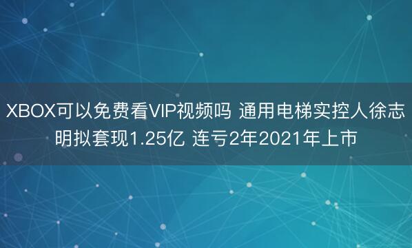 XBOX可以免费看VIP视频吗 通用电梯实控人徐志明拟套现1.25亿 连亏2年2021年上市
