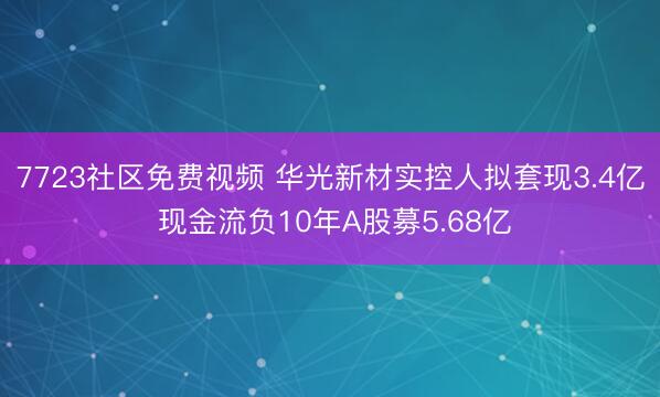 7723社区免费视频 华光新材实控人拟套现3.4亿 现金流负10年A股募5.68亿