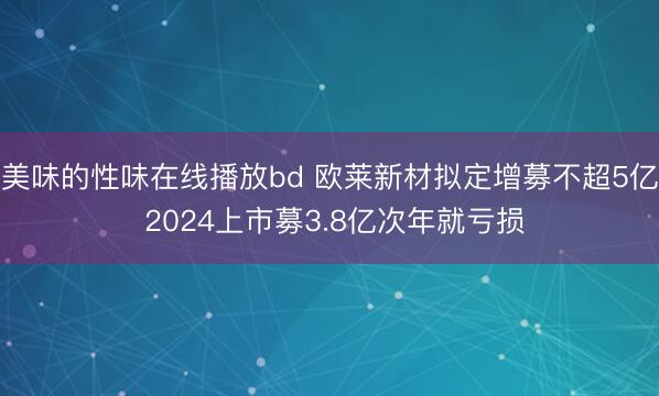 美味的性味在线播放bd 欧莱新材拟定增募不超5亿 2024上市募3.8亿次年就亏损