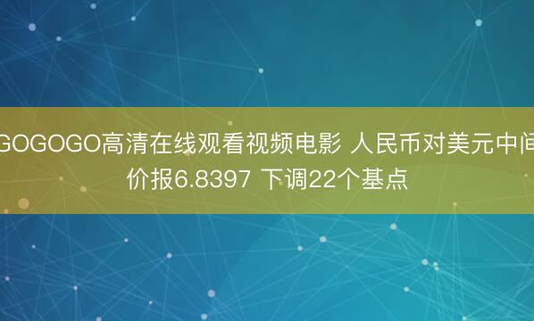 GOGOGO高清在线观看视频电影 人民币对美元中间价报6.8397 下调22个基点
