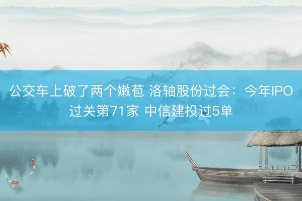 公交车上破了两个嫩苞 洛轴股份过会：今年IPO过关第71家 中信建投过5单