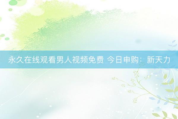 永久在线观看男人视频免费 今日申购：新天力