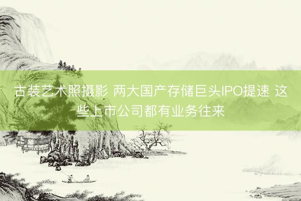古装艺术照摄影 两大国产存储巨头IPO提速 这些上市公司都有业务往来