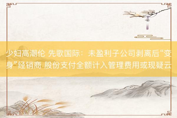 少妇高潮伦 先歌国际:未盈利子公司剥离后“变身”经销商 股份支付全额计入管理费用或现疑云