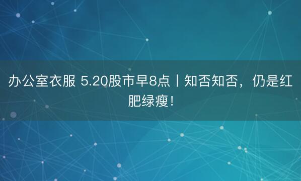 办公室衣服 5.20股市早8点丨知否知否，仍是红肥绿瘦！