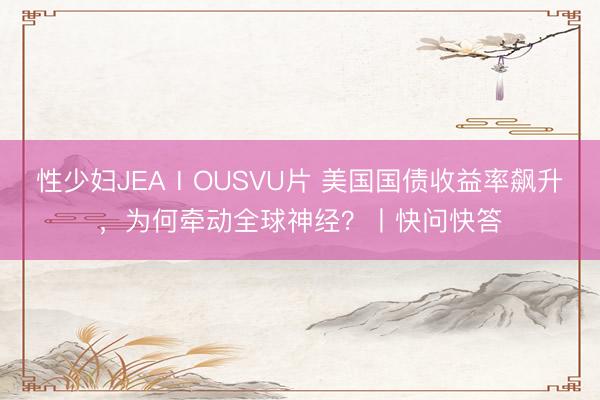 性少妇JEAⅠOUSVU片 美国国债收益率飙升，为何牵动全球神经？丨快问快答