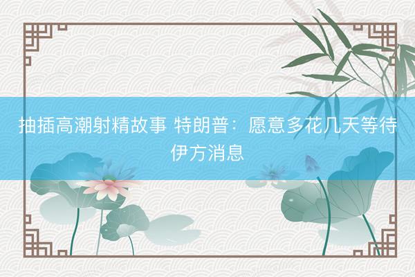 抽插高潮射精故事 特朗普：愿意多花几天等待伊方消息