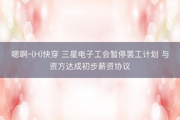 嗯啊~(H)快穿 三星电子工会暂停罢工计划 与资方达成初步薪资协议