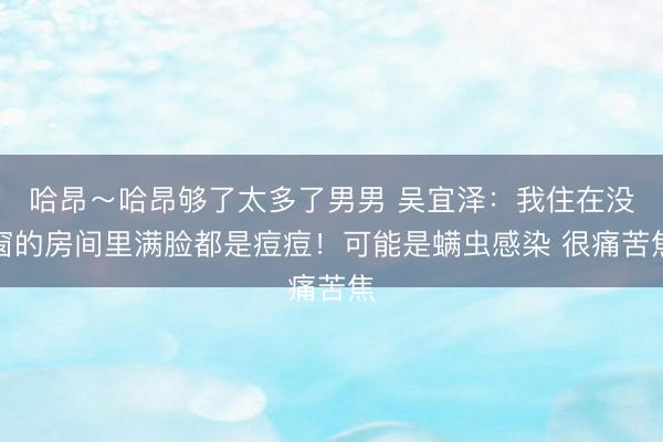 哈昂～哈昂够了太多了男男 吴宜泽：我住在没窗的房间里满脸都是痘痘！可能是螨虫感染 很痛苦焦