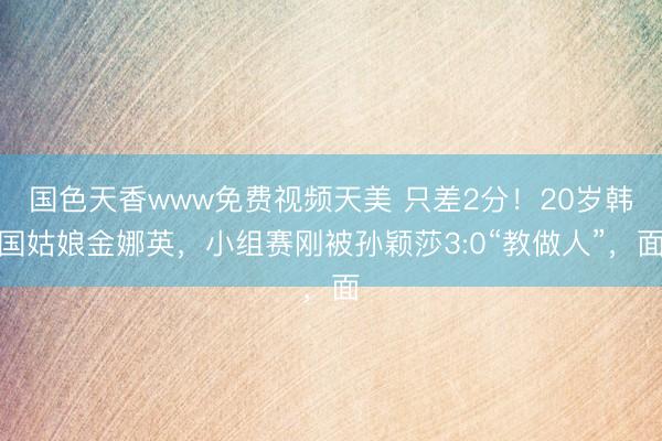 国色天香www免费视频天美 只差2分！20岁韩国姑娘金娜英，小组赛刚被孙颖莎3:0“教做人”，面