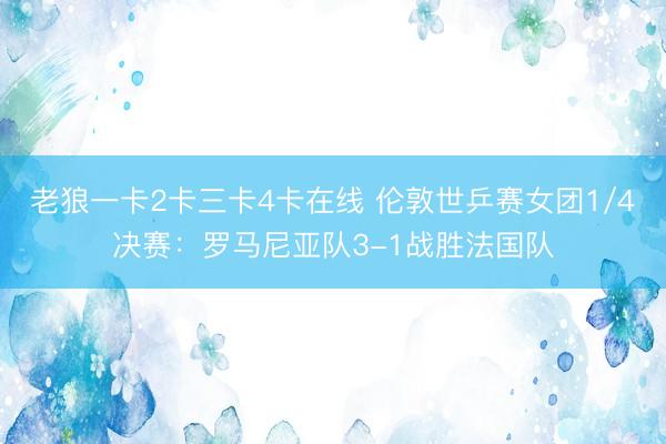 老狼一卡2卡三卡4卡在线 伦敦世乒赛女团1/4决赛：罗马尼亚队3-1战胜法国队