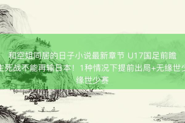 和空姐同居的日子小说最新章节 U17国足前瞻：生死战不能再输日本！1种情况下提前出局+无缘世少赛